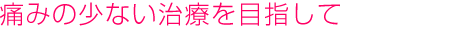 痛みの少ない治療を目指して